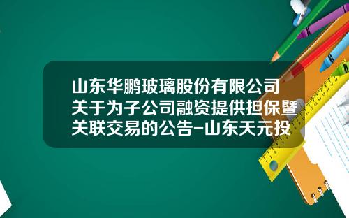 山东华鹏玻璃股份有限公司关于为子公司融资提供担保暨关联交易的公告-山东天元投资担保有限公司