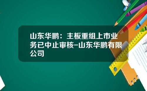 山东华鹏：主板重组上市业务已中止审核-山东华鹏有限公司