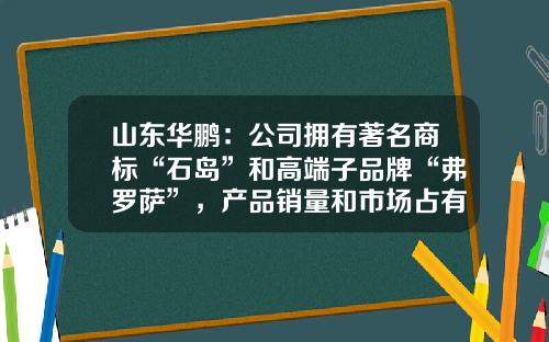 山东华鹏：公司拥有著名商标“石岛”和高端子品牌“弗罗萨”，产品销量和市场占有率较高-山东华鹏有限公司