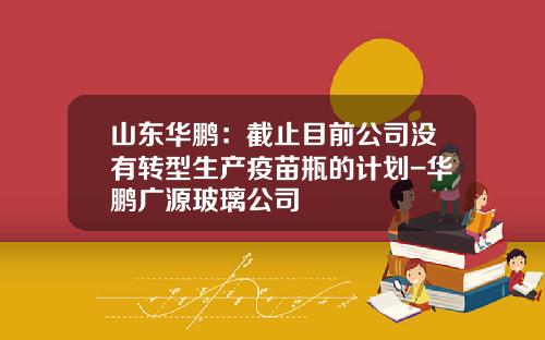 山东华鹏：截止目前公司没有转型生产疫苗瓶的计划-华鹏广源玻璃公司