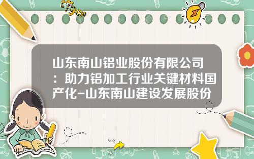 山东南山铝业股份有限公司：助力铝加工行业关键材料国产化-山东南山建设发展股份有限公司