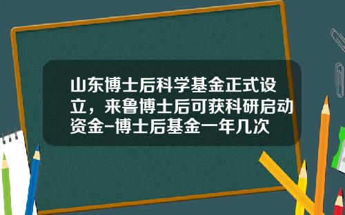 山东博士后科学基金正式设立，来鲁博士后可获科研启动资金-博士后基金一年几次