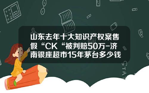 山东去年十大知识产权案售假“CK“被判赔50万-济南银座超市15年茅台多少钱