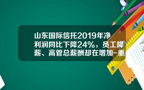 山东国际信托2019年净利润同比下降24%，员工降薪、高管总薪酬却在增加-重庆国际信托公司工资
