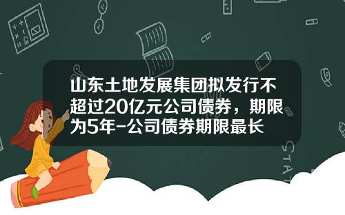 山东土地发展集团拟发行不超过20亿元公司债券，期限为5年-公司债券期限最长