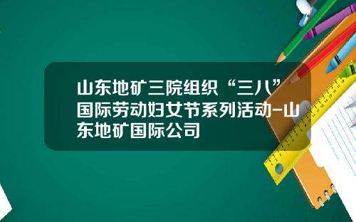 山东地矿三院组织“三八”国际劳动妇女节系列活动-山东地矿国际公司