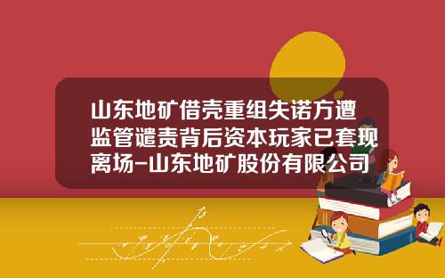 山东地矿借壳重组失诺方遭监管谴责背后资本玩家已套现离场-山东地矿股份有限公司