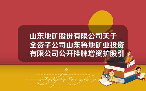 山东地矿股份有限公司关于全资子公司山东鲁地矿业投资有限公司公开挂牌增资扩股引入战略投资者并签署相关协议的公告-山东莱州鲁地矿业公司