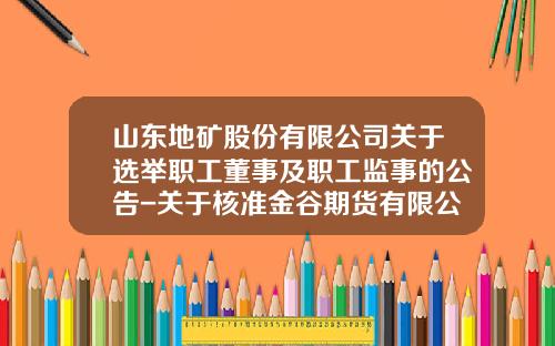 山东地矿股份有限公司关于选举职工董事及职工监事的公告-关于核准金谷期货有限公司变更股权的批复