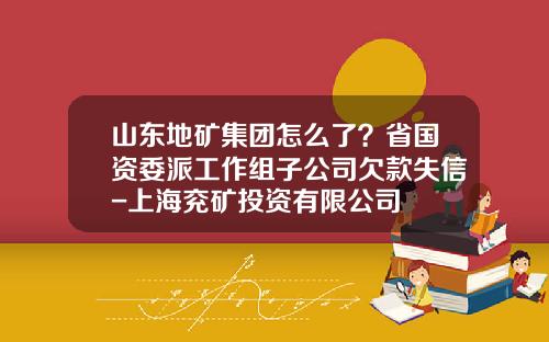 山东地矿集团怎么了？省国资委派工作组子公司欠款失信-上海兖矿投资有限公司