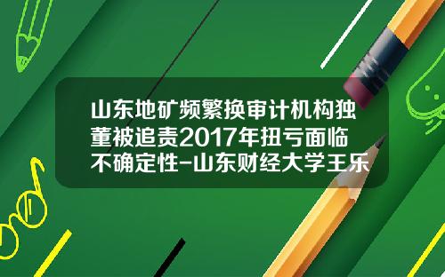 山东地矿频繁换审计机构独董被追责2017年扭亏面临不确定性-山东财经大学王乐锦电话是多少