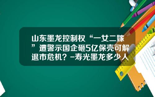 山东墨龙控制权“一女二嫁”遭警示国企砸5亿保壳可解退市危机？-寿光墨龙多少人