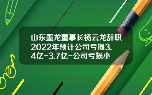 山东墨龙董事长杨云龙辞职2022年预计公司亏损3.4亿-3.7亿-公司亏损小股东辞职