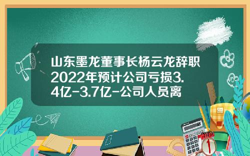 山东墨龙董事长杨云龙辞职2022年预计公司亏损3.4亿-3.7亿-公司人员离职发布公告