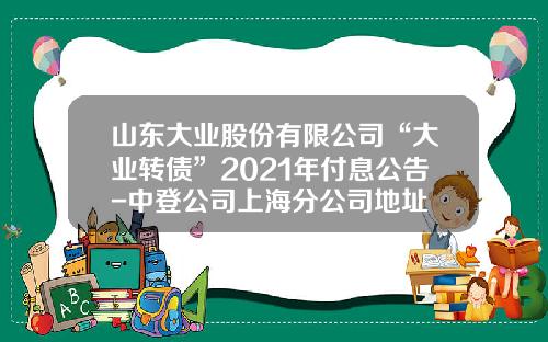 山东大业股份有限公司“大业转债”2021年付息公告-中登公司上海分公司地址