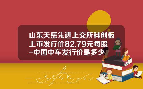 山东天岳先进上交所科创板上市发行价82.79元每股-中国中车发行价是多少