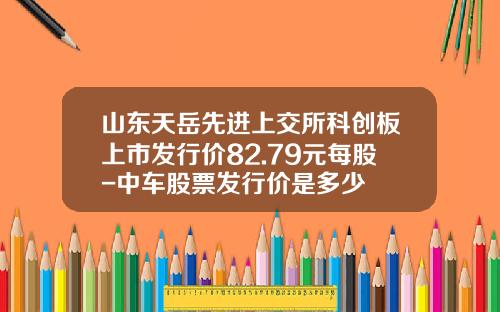 山东天岳先进上交所科创板上市发行价82.79元每股-中车股票发行价是多少
