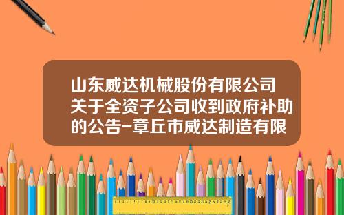 山东威达机械股份有限公司关于全资子公司收到政府补助的公告-章丘市威达制造有限公司