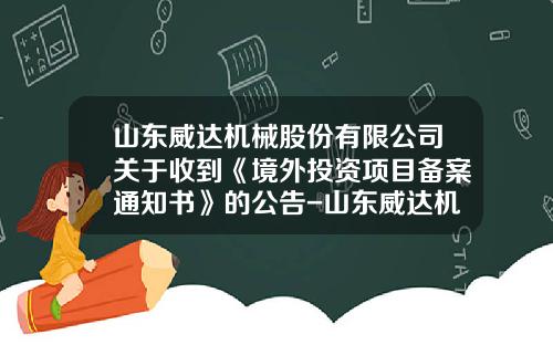 山东威达机械股份有限公司关于收到《境外投资项目备案通知书》的公告-山东威达机械股份有限公司