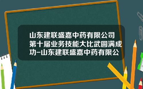 山东建联盛嘉中药有限公司第十届业务技能大比武圆满成功-山东建联盛嘉中药有限公司