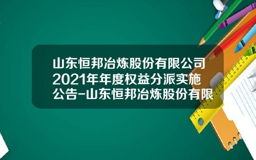 山东恒邦冶炼股份有限公司2021年年度权益分派实施公告-山东恒邦冶炼股份有限公司