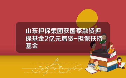 山东担保集团获国家融资担保基金2亿元增资-担保扶持基金