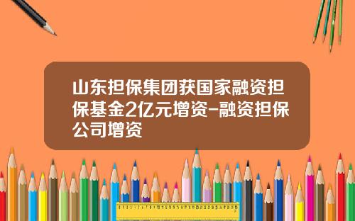 山东担保集团获国家融资担保基金2亿元增资-融资担保公司增资