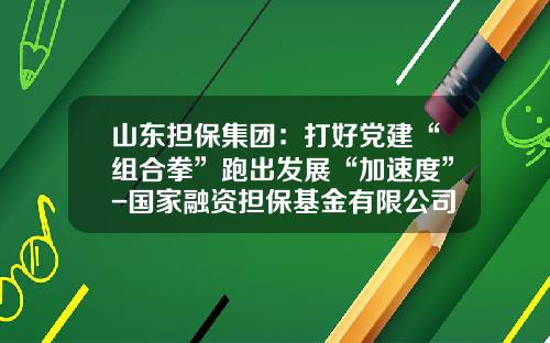 山东担保集团：打好党建“组合拳”跑出发展“加速度”-国家融资担保基金有限公司