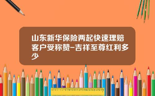 山东新华保险两起快速理赔客户受称赞-吉祥至尊红利多少
