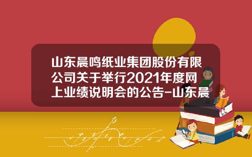 山东晨鸣纸业集团股份有限公司关于举行2021年度网上业绩说明会的公告-山东晨鸣纸业有限公司