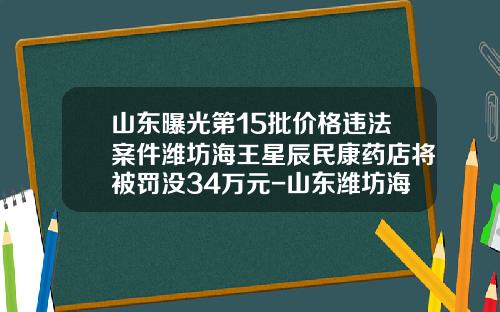 山东曝光第15批价格违法案件潍坊海王星辰民康药店将被罚没34万元-山东潍坊海王食品有限公司