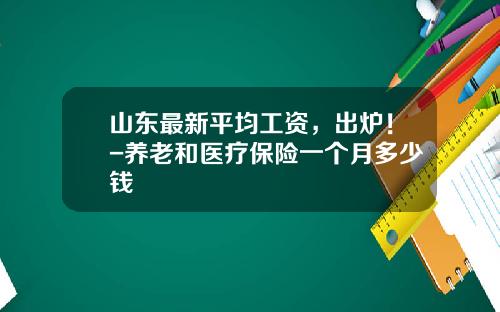山东最新平均工资，出炉！-养老和医疗保险一个月多少钱