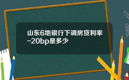 山东6地银行下调房贷利率-20bp是多少