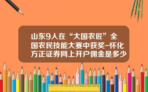 山东9人在“大国农匠”全国农民技能大赛中获奖-怀化方正证券网上开户佣金是多少