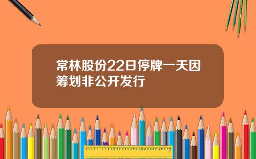 常林股份22日停牌一天因筹划非公开发行