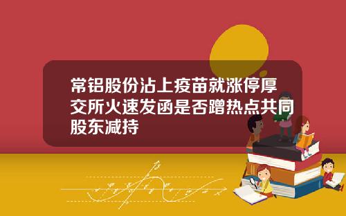 常铝股份沾上疫苗就涨停厚交所火速发函是否蹭热点共同股东减持