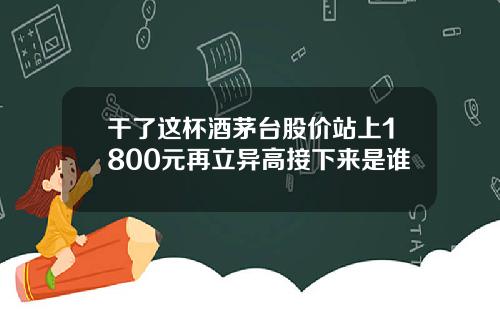 干了这杯酒茅台股价站上1800元再立异高接下来是谁