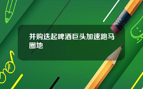 并购迭起啤酒巨头加速跑马圈地