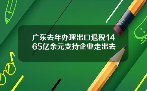 广东去年办理出口退税1465亿余元支持企业走出去