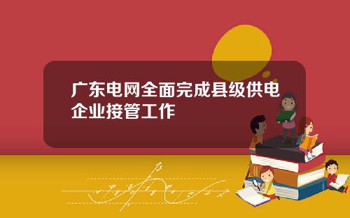 广东电网全面完成县级供电企业接管工作