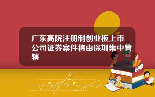 广东高院注册制创业板上市公司证券案件将由深圳集中管辖