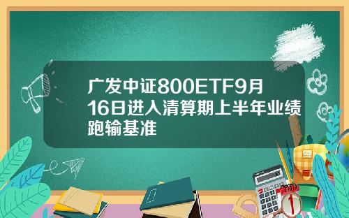 广发中证800ETF9月16日进入清算期上半年业绩跑输基准
