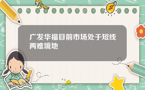 广发华福目前市场处于短线两难境地