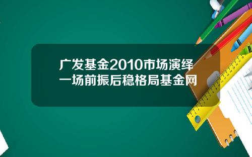 广发基金2010市场演绎一场前振后稳格局基金网