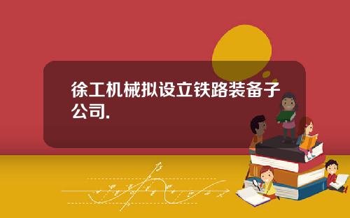 徐工机械拟设立铁路装备子公司.