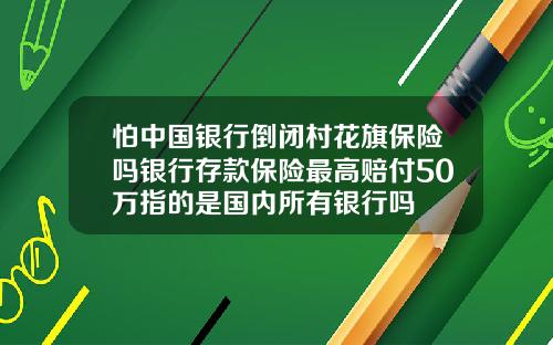 怕中国银行倒闭村花旗保险吗银行存款保险最高赔付50万指的是国内所有银行吗