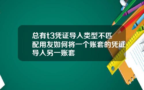 总有t3凭证导入类型不匹配用友如何将一个账套的凭证导入另一账套