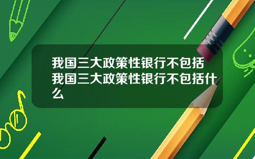 我国三大政策性银行不包括我国三大政策性银行不包括什么