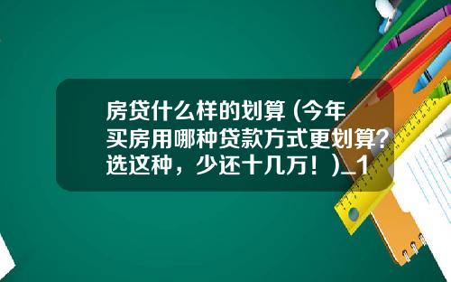 房贷什么样的划算 (今年买房用哪种贷款方式更划算？选这种，少还十几万！)_1