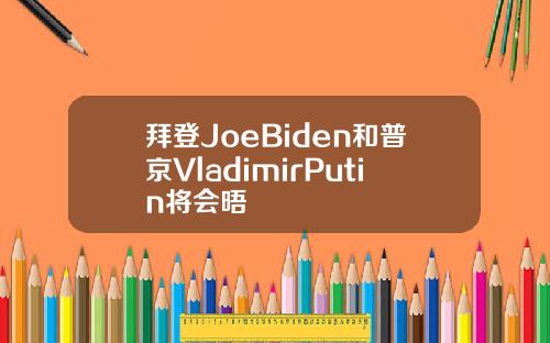 拜登JoeBiden和普京VladimirPutin将会晤